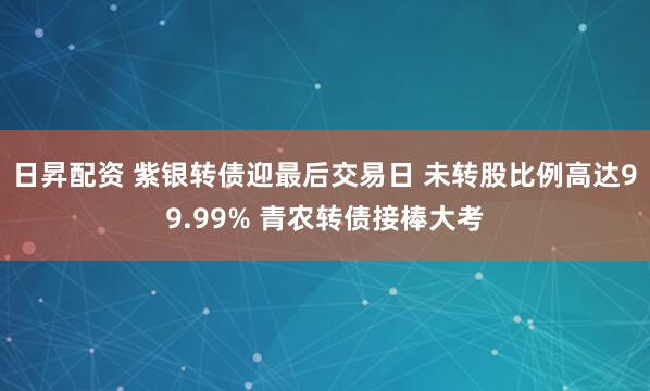日昇配资 紫银转债迎最后交易日 未转股比例高达99.99% 青农转债接棒大考