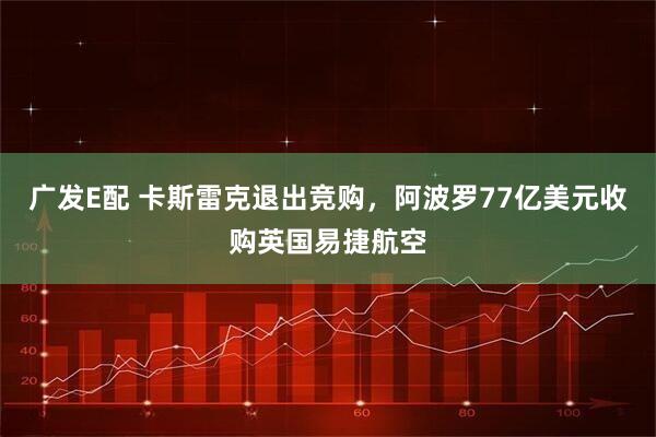 广发E配 卡斯雷克退出竞购，阿波罗77亿美元收购英国易捷航空