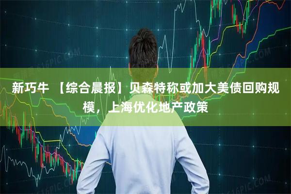 新巧牛 【综合晨报】贝森特称或加大美债回购规模，上海优化地产政策