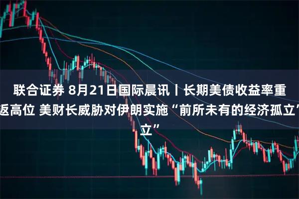 联合证券 8月21日国际晨讯丨长期美债收益率重返高位 美财长威胁对伊朗实施“前所未有的经济孤立”
